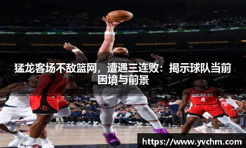 猛龙客场不敌篮网，遭遇三连败：揭示球队当前困境与前景